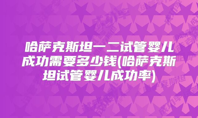哈萨克斯坦一二试管婴儿成功需要多少钱(哈萨克斯坦试管婴儿成功率)