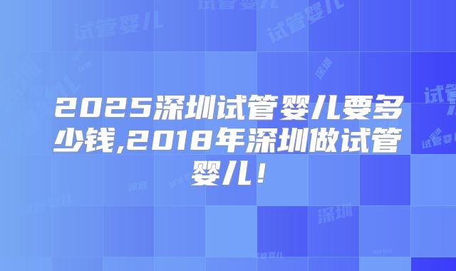 2025深圳试管婴儿要多少钱,2018年深圳做试管婴儿！