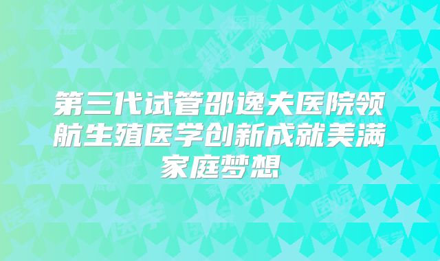 第三代试管邵逸夫医院领航生殖医学创新成就美满家庭梦想