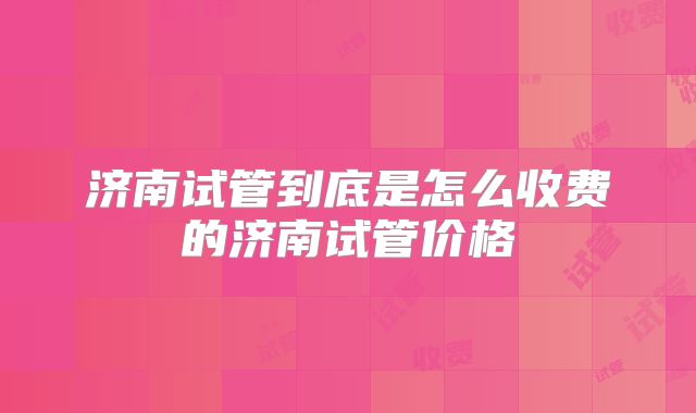 济南试管到底是怎么收费的济南试管价格