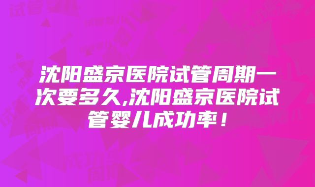沈阳盛京医院试管周期一次要多久,沈阳盛京医院试管婴儿成功率！