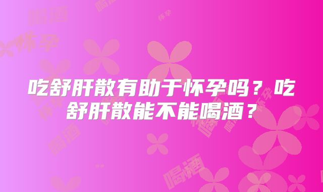 吃舒肝散有助于怀孕吗?吃舒肝散能不能喝酒?