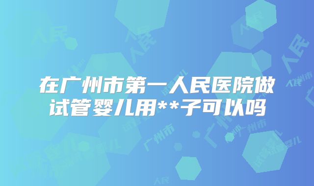 在广州市第一人民医院做试管婴儿用**子可以吗