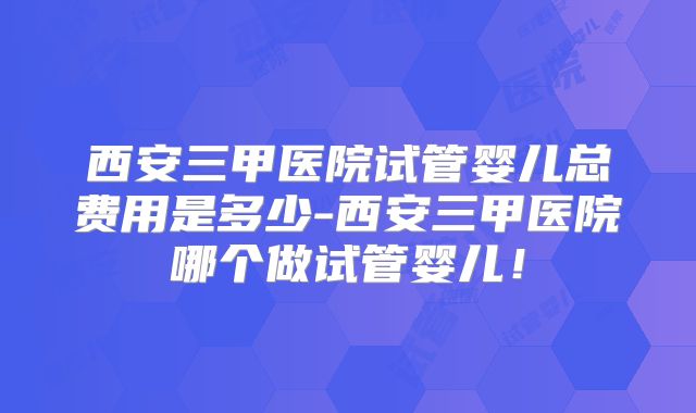 西安三甲医院试管婴儿总费用是多少-西安三甲医院哪个做试管婴儿！
