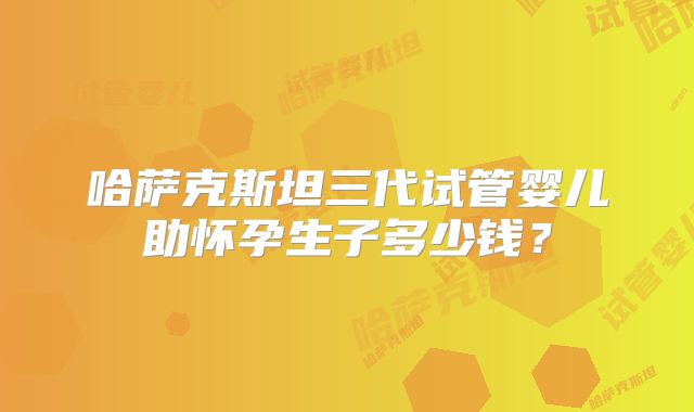 哈萨克斯坦三代试管婴儿助怀孕生子多少钱?