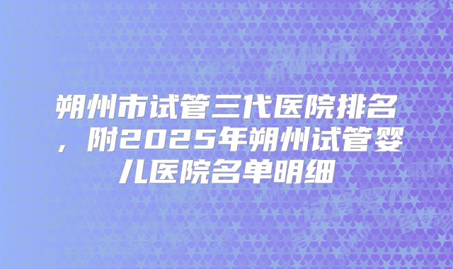 朔州市试管三代医院排名，附2025年朔州试管婴儿医院名单明细