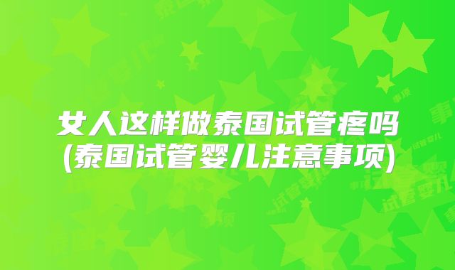 女人这样做泰国试管疼吗(泰国试管婴儿注意事项)
