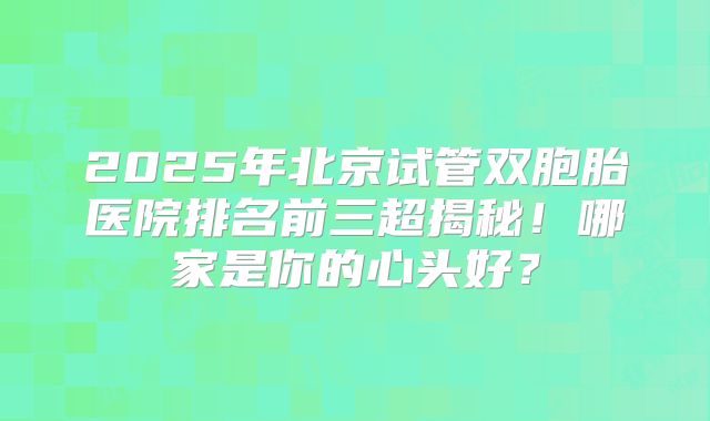 2025年北京试管双胞胎医院排名前三超揭秘！哪家是你的心头好？