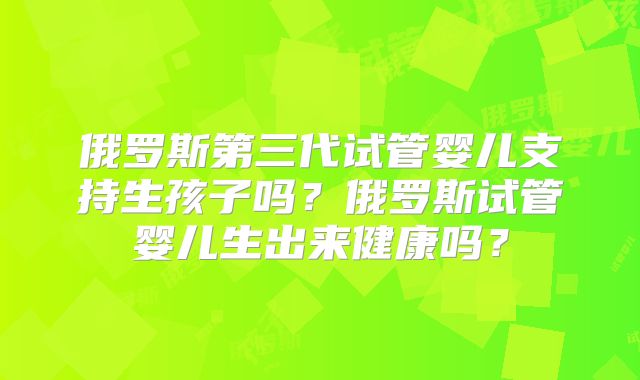 俄罗斯第三代试管婴儿支持生孩子吗？俄罗斯试管婴儿生出来健康吗？