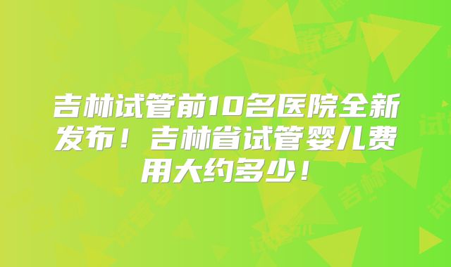 吉林试管前10名医院全新发布！吉林省试管婴儿费用大约多少！