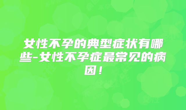 女性不孕的典型症状有哪些-女性不孕症最常见的病因!