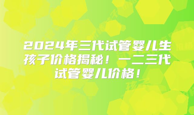 2024年三代试管婴儿生孩子价格揭秘！一二三代试管婴儿价格！