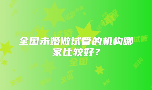 全国未婚做试管的机构哪家比较好？
