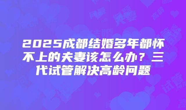 2025成都结婚多年都怀不上的夫妻该怎么办？三代试管解决高龄问题