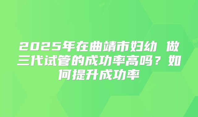 2025年在曲靖市妇幼 做三代试管的成功率高吗？如何提升成功率