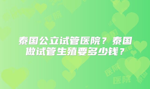 泰国公立试管医院？泰国做试管生殖要多少钱？
