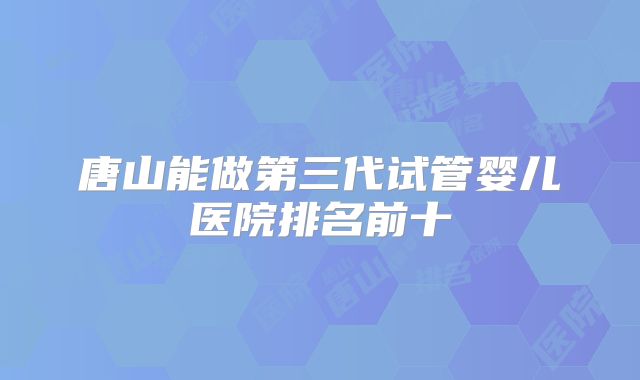唐山能做第三代试管婴儿医院排名前十