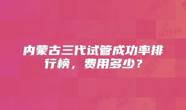 内蒙古三代试管成功率排行榜，费用多少？