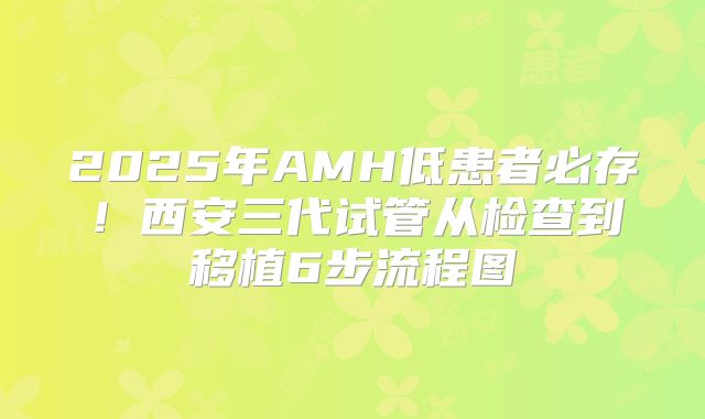 2025年AMH低患者必存！西安三代试管从检查到移植6步流程图