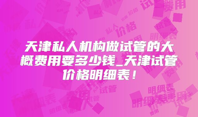 天津私人机构做试管的大概费用要多少钱_天津试管价格明细表！