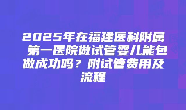 2025年在福建医科附属 第一医院做试管婴儿能包做成功吗？附试管费用及流程