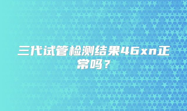 三代试管检测结果46xn正常吗?