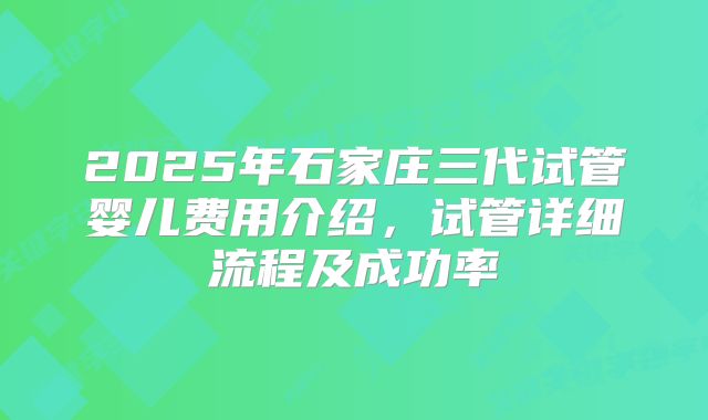 2025年石家庄三代试管婴儿费用介绍,试管详细流程及成功率