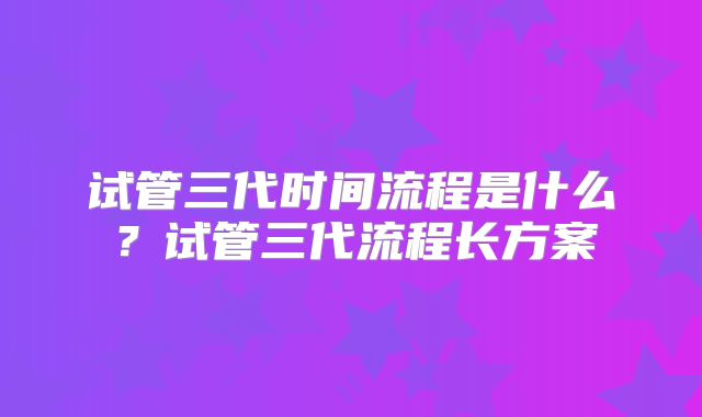 试管三代时间流程是什么?试管三代流程长方案