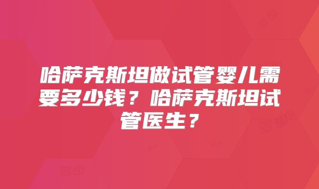 哈萨克斯坦做试管婴儿需要多少钱？哈萨克斯坦试管医生？