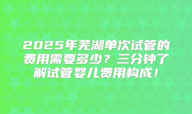 2025年芜湖单次试管的费用需要多少？三分钟了解试管婴儿费用构成！