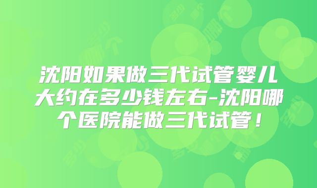 沈阳如果做三代试管婴儿大约在多少钱左右-沈阳哪个医院能做三代试管！