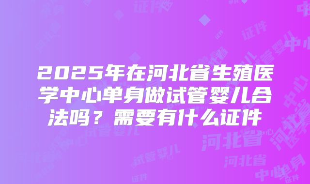 2025年在河北省生殖医学中心单身做试管婴儿合法吗?需要有什么证件