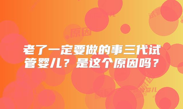 老了一定要做的事三代试管婴儿？是这个原因吗？