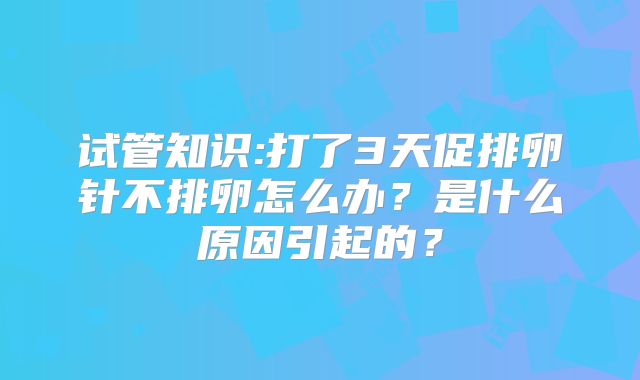 试管知识:打了3天促排卵针不排卵怎么办？是什么原因引起的？