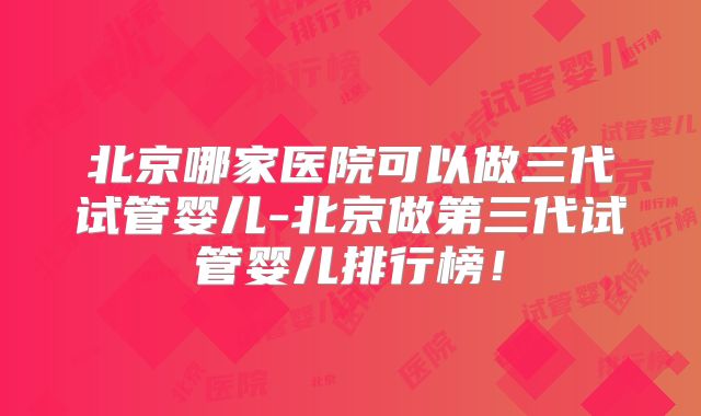 北京哪家医院可以做三代试管婴儿-北京做第三代试管婴儿排行榜!