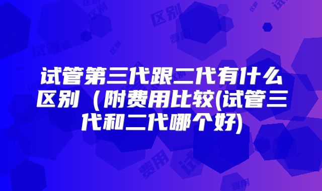 试管第三代跟二代有什么区别(附费用比较(试管三代和二代哪个好)