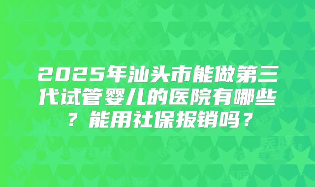 2025年汕头市能做第三代试管婴儿的医院有哪些？能用社保报销吗？