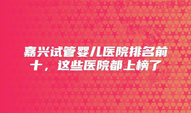 嘉兴试管婴儿医院排名前十，这些医院都上榜了