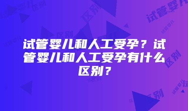 试管婴儿和人工受孕？试管婴儿和人工受孕有什么区别？