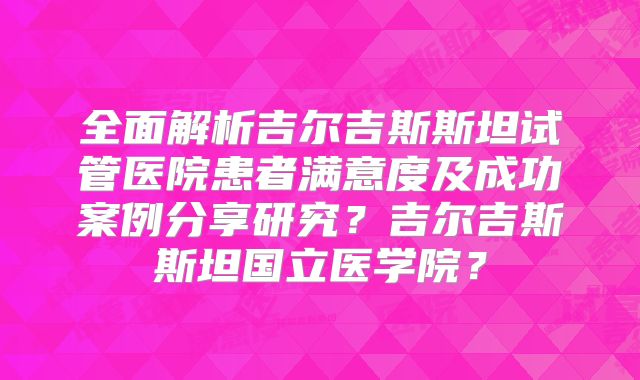 全面解析吉尔吉斯斯坦试管医院患者满意度及成功案例分享研究？吉尔吉斯斯坦国立医学院？