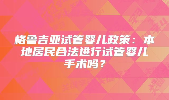 格鲁吉亚试管婴儿政策：本地居民合法进行试管婴儿手术吗？