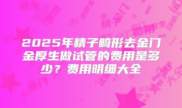 2025年精子畸形去金门金厚生做试管的费用是多少?费用明细大全
