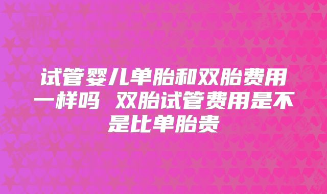 试管婴儿单胎和双胎费用一样吗 双胎试管费用是不是比单胎贵