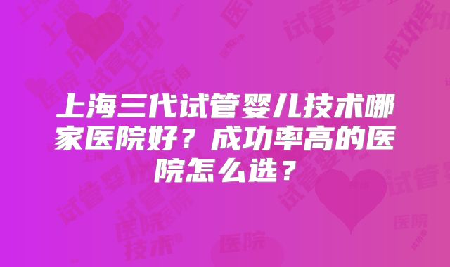 上海三代试管婴儿技术哪家医院好?成功率高的医院怎么选?