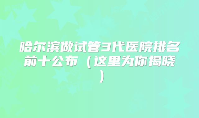 哈尔滨做试管3代医院排名前十公布（这里为你揭晓）