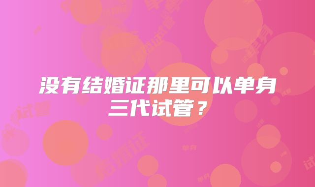 没有结婚证那里可以单身三代试管？