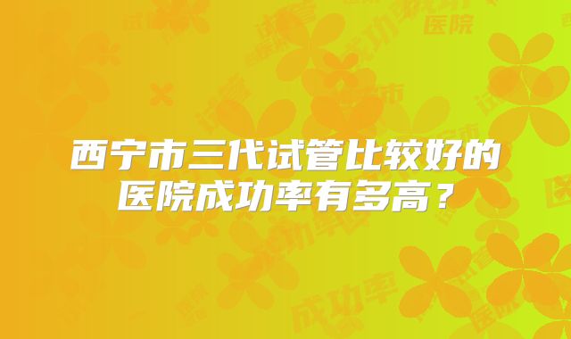 西宁市三代试管比较好的医院成功率有多高？