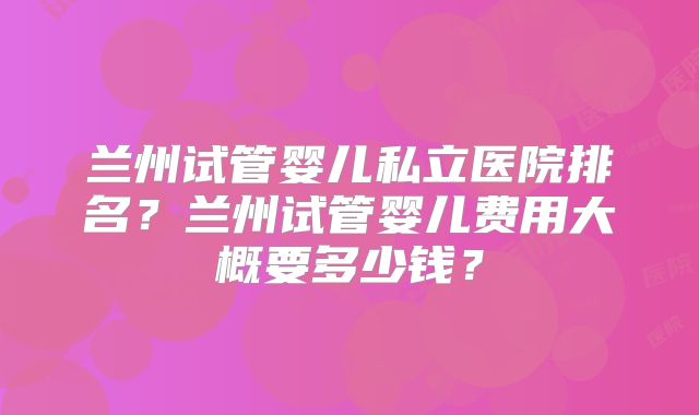 兰州试管婴儿私立医院排名?兰州试管婴儿费用大概要多少钱?