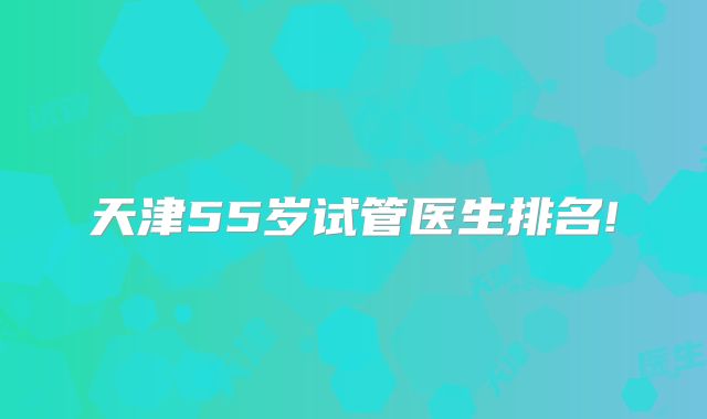 天津55岁试管医生排名!