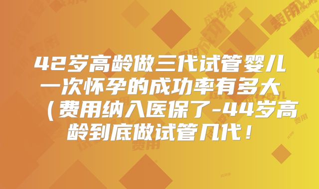 42岁高龄做三代试管婴儿一次怀孕的成功率有多大（费用纳入医保了-44岁高龄到底做试管几代！